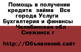 Помощь в получении кредита, займа - Все города Услуги » Бухгалтерия и финансы   . Челябинская обл.,Снежинск г.